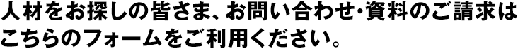 人材をお探しの皆さま、お問い合わせ・資料のご請求はこちらのフォームをご利用ください。