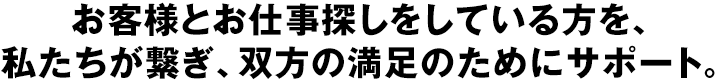 お客様とお仕事探しをしている方を、私たちが繋ぎ、双方の満足のためにサポート。