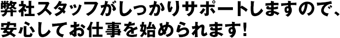 弊社スタッフがしっかりサポートしますので、安心してお仕事を始められます！